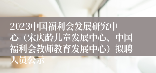 2023中国福利会发展研究中心（宋庆龄儿童发展中心、中国福利会教师教育发展中心）拟聘人员公示