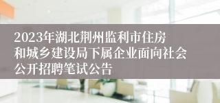 2023年湖北荆州监利市住房和城乡建设局下属企业面向社会公开招聘笔试公告