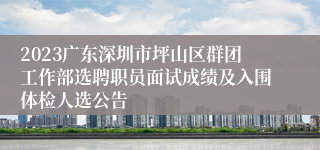2023广东深圳市坪山区群团工作部选聘职员面试成绩及入围体检人选公告