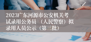 2023广东河源市公安机关考试录用公务员 （人民警察）拟录用人员公示（第三批）