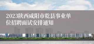 2023陕西咸阳市乾县事业单位招聘面试安排通知