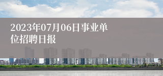 2023年07月06日事业单位招聘日报