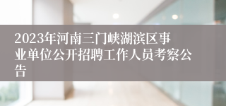 2023年河南三门峡湖滨区事业单位公开招聘工作人员考察公告