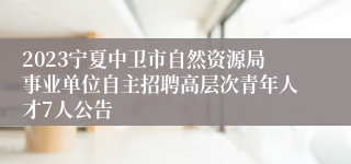 2023宁夏中卫市自然资源局事业单位自主招聘高层次青年人才7人公告