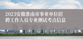 2023安徽淮南市事业单位招聘工作人员专业测试考点信息