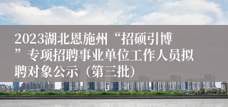 2023湖北恩施州“招硕引博”专项招聘事业单位工作人员拟聘对象公示（第三批）