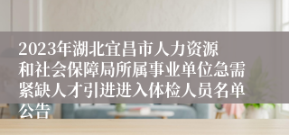 2023年湖北宜昌市人力资源和社会保障局所属事业单位急需紧缺人才引进进入体检人员名单公告