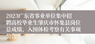 2023广东省事业单位集中招聘高校毕业生肇庆市怀集县岗位总成绩、入围体检考察有关事项公告