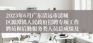 2023年6月广东清远市清城区源潭镇人民政府招聘专项工作聘员和后勤服务类人员总成绩及体检名单公告