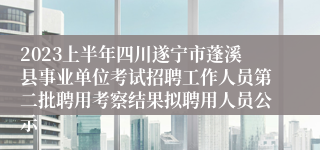2023上半年四川遂宁市蓬溪县事业单位考试招聘工作人员第二批聘用考察结果拟聘用人员公示