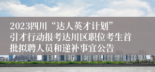 2023四川“达人英才计划”引才行动报考达川区职位考生首批拟聘人员和递补事宜公告
