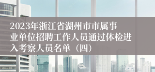 2023年浙江省湖州市市属事业单位招聘工作人员通过体检进入考察人员名单（四）