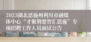 2023湖北恩施州利川市融媒体中心“才聚荆楚智汇恩施”专项招聘工作人员面试公告