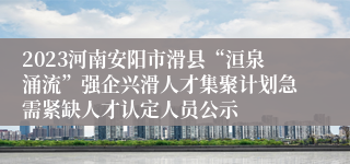 2023河南安阳市滑县“洹泉涌流”强企兴滑人才集聚计划急需紧缺人才认定人员公示