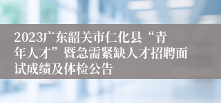 2023广东韶关市仁化县“青年人才”暨急需紧缺人才招聘面试成绩及体检公告