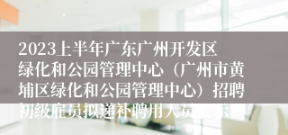 2023上半年广东广州开发区绿化和公园管理中心（广州市黄埔区绿化和公园管理中心）招聘初级雇员拟递补聘用人员公示