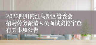 2023四川内江高新区管委会招聘劳务派遣人员面试资格审查有关事项公告