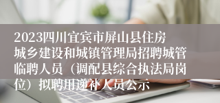 2023四川宜宾市屏山县住房城乡建设和城镇管理局招聘城管临聘人员（调配县综合执法局岗位）拟聘用递补人员公示