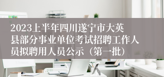 2023上半年四川遂宁市大英县部分事业单位考试招聘工作人员拟聘用人员公示（第一批）