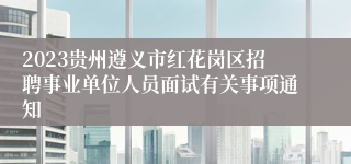 2023贵州遵义市红花岗区招聘事业单位人员面试有关事项通知