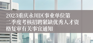 2023重庆永川区事业单位第二季度考核招聘紧缺优秀人才资格复审有关事宜通知