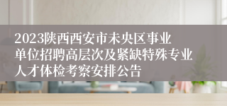 2023陕西西安市未央区事业单位招聘高层次及紧缺特殊专业人才体检考察安排公告