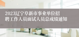 2023辽宁阜新市事业单位招聘工作人员面试人员总成绩通知