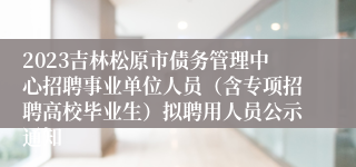 2023吉林松原市债务管理中心招聘事业单位人员（含专项招聘高校毕业生）拟聘用人员公示通知