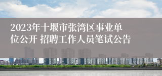 2023年十堰市张湾区事业单位公开 招聘工作人员笔试公告