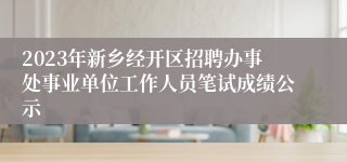2023年新乡经开区招聘办事处事业单位工作人员笔试成绩公示