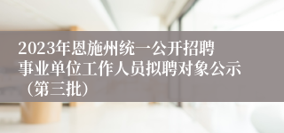 2023年恩施州统一公开招聘事业单位工作人员拟聘对象公示（第三批）