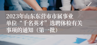 2023年山东东营市市属事业单位“千名英才”选聘体检有关事项的通知（第一批）