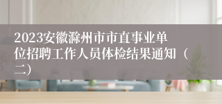 2023安徽滁州市市直事业单位招聘工作人员体检结果通知（二）