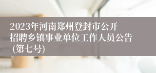 2023年河南郑州登封市公开招聘乡镇事业单位工作人员公告 (第七号)