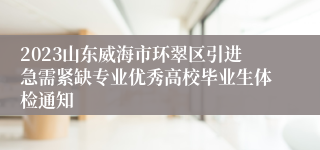 2023山东威海市环翠区引进急需紧缺专业优秀高校毕业生体检通知