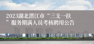 2023湖北潜江市“三支一扶”服务期满人员考核聘用公告