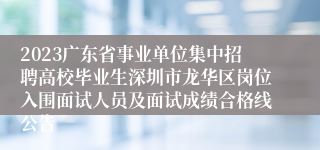 2023广东省事业单位集中招聘高校毕业生深圳市龙华区岗位入围面试人员及面试成绩合格线公告