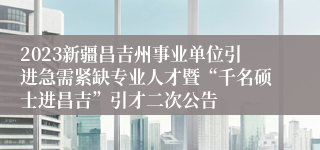 2023新疆昌吉州事业单位引进急需紧缺专业人才暨“千名硕士进昌吉”引才二次公告