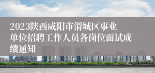 2023陕西咸阳市渭城区事业单位招聘工作人员各岗位面试成绩通知