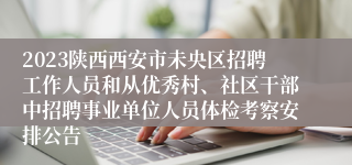 2023陕西西安市未央区招聘工作人员和从优秀村、社区干部中招聘事业单位人员体检考察安排公告