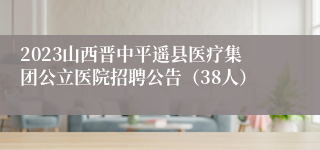 2023山西晋中平遥县医疗集团公立医院招聘公告（38人）