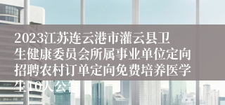 2023江苏连云港市灌云县卫生健康委员会所属事业单位定向招聘农村订单定向免费培养医学生10人公告