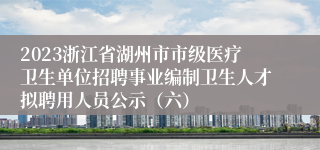 2023浙江省湖州市市级医疗卫生单位招聘事业编制卫生人才拟聘用人员公示（六）