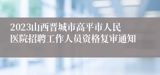 2023山西晋城市高平市人民医院招聘工作人员资格复审通知