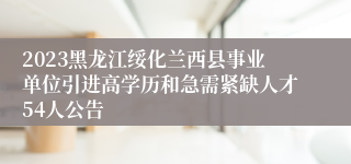 2023黑龙江绥化兰西县事业单位引进高学历和急需紧缺人才54人公告