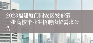 2023福建厦门同安区发布第一批高校毕业生招聘岗位需求公告