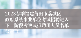 2023春季福建莆田市荔城区政府系统事业单位考试招聘进入下一阶段考察或拟聘用人员名单公告（一）