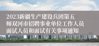 2023新疆生产建设兵团第五师双河市招聘事业单位工作人员面试人员和面试有关事项通知