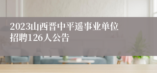 2023山西晋中平遥事业单位招聘126人公告