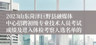 2023山东菏泽巨野县融媒体中心招聘初级专业技术人员考试成绩及进入体检考察人选名单的公告